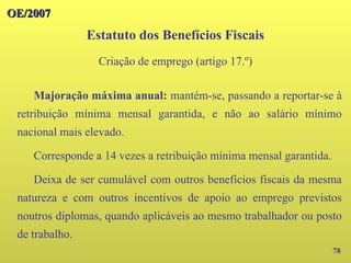OE/2007
OE/2007
78
Majoração máxima anual: mantém-se, passando a reportar-se à
retribuição mínima mensal garantida, e não ao salário mínimo
nacional mais elevado.
Corresponde a 14 vezes a retribuição mínima mensal garantida.
Deixa de ser cumulável com outros benefícios fiscais da mesma
natureza e com outros incentivos de apoio ao emprego previstos
noutros diplomas, quando aplicáveis ao mesmo trabalhador ou posto
de trabalho.
Estatuto dos Benefícios Fiscais
Criação de emprego (artigo 17.º)
 