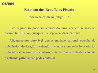 OE/2007
OE/2007
79
Este regime só pode ser concedido uma vez em relação ao
mesmo trabalhador, qualquer que seja a entidade patronal.
Afigura-se-nos desejável que a entidade patronal obtenha do
trabalhador declaração atestando que nunca em relação a ele foi
utilizado este regime de incentivos, uma vez que se trata de facto que
a entidade patronal não pode controlar.
Estatuto dos Benefícios Fiscais
Criação de emprego (artigo 17.º)
 
