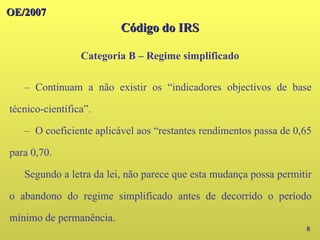 OE/2007
OE/2007
Código do IRS
Código do IRS
Categoria B – Regime simplificado
8
– Continuam a não existir os “indicadores objectivos de base
técnico-científica”.
– O coeficiente aplicável aos “restantes rendimentos passa de 0,65
para 0,70.
Segundo a letra da lei, não parece que esta mudança possa permitir
o abandono do regime simplificado antes de decorrido o período
mínimo de permanência.
 