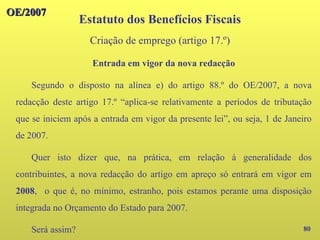 OE/2007
OE/2007
80
Entrada em vigor da nova redacção
Segundo o disposto na alínea e) do artigo 88.º do OE/2007, a nova
redacção deste artigo 17.º “aplica-se relativamente a períodos de tributação
que se iniciem após a entrada em vigor da presente lei”, ou seja, 1 de Janeiro
de 2007.
Quer isto dizer que, na prática, em relação à generalidade dos
contribuintes, a nova redacção do artigo em apreço só entrará em vigor em
2008, o que é, no mínimo, estranho, pois estamos perante uma disposição
integrada no Orçamento do Estado para 2007.
Será assim?
Estatuto dos Benefícios Fiscais
Criação de emprego (artigo 17.º)
 