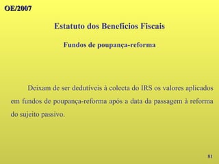 OE/2007
OE/2007
81
Deixam de ser dedutíveis à colecta do IRS os valores aplicados
em fundos de poupança-reforma após a data da passagem à reforma
do sujeito passivo.
Estatuto dos Benefícios Fiscais
Fundos de poupança-reforma
 