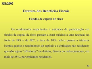 OE/2007
OE/2007
82
Os rendimentos respeitantes a unidades de participação em
fundos de capital de risco passam a estar sujeitos a uma retenção na
fonte de IRS e de IRC, à taxa de 10%, salvo quanto a titulares
isentos quanto a rendimentos de capitais e a entidades não residentes
que não sejam “off-shores” ou detidas, directa ou indirectamente, em
mais de 25%, por entidades residentes.
Estatuto dos Benefícios Fiscais
Fundos de capital de risco
 