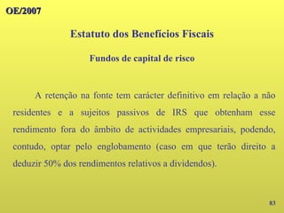 OE/2007
OE/2007
83
A retenção na fonte tem carácter definitivo em relação a não
residentes e a sujeitos passivos de IRS que obtenham esse
rendimento fora do âmbito de actividades empresariais, podendo,
contudo, optar pelo englobamento (caso em que terão direito a
deduzir 50% dos rendimentos relativos a dividendos).
Estatuto dos Benefícios Fiscais
Fundos de capital de risco
 