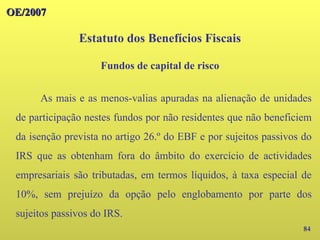 OE/2007
OE/2007
84
As mais e as menos-valias apuradas na alienação de unidades
de participação nestes fundos por não residentes que não beneficiem
da isenção prevista no artigo 26.º do EBF e por sujeitos passivos do
IRS que as obtenham fora do âmbito do exercício de actividades
empresariais são tributadas, em termos líquidos, à taxa especial de
10%, sem prejuízo da opção pelo englobamento por parte dos
sujeitos passivos do IRS.
Estatuto dos Benefícios Fiscais
Fundos de capital de risco
 
