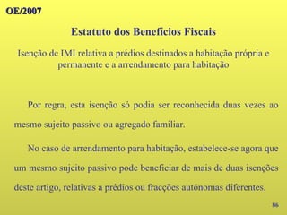 OE/2007
OE/2007
86
Por regra, esta isenção só podia ser reconhecida duas vezes ao
mesmo sujeito passivo ou agregado familiar.
No caso de arrendamento para habitação, estabelece-se agora que
um mesmo sujeito passivo pode beneficiar de mais de duas isenções
deste artigo, relativas a prédios ou fracções autónomas diferentes.
Estatuto dos Benefícios Fiscais
Isenção de IMI relativa a prédios destinados a habitação própria e
permanente e a arrendamento para habitação
 
