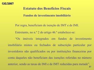OE/2007
OE/2007
87
Por regra, beneficiam de isenção de IMT e de IMI.
Entretanto, no n.º 2 do artigo 46.º estabelece-se:
“Os imóveis integrados em fundos de investimento
imobiliário mistos ou fechados de subscrição particular por
investidores não qualificados ou por instituições financeiras por
conta daqueles não beneficiam das isenções referidas no número
anterior, sendo as taxas de IMI e de IMT reduzidas para metade”.
Estatuto dos Benefícios Fiscais
Fundos de investimento imobiliário
 
