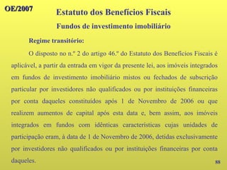 OE/2007
OE/2007
88
Regime transitório:
O disposto no n.º 2 do artigo 46.º do Estatuto dos Benefícios Fiscais é
aplicável, a partir da entrada em vigor da presente lei, aos imóveis integrados
em fundos de investimento imobiliário mistos ou fechados de subscrição
particular por investidores não qualificados ou por instituições financeiras
por conta daqueles constituídos após 1 de Novembro de 2006 ou que
realizem aumentos de capital após esta data e, bem assim, aos imóveis
integrados em fundos com idênticas características cujas unidades de
participação eram, à data de 1 de Novembro de 2006, detidas exclusivamente
por investidores não qualificados ou por instituições financeiras por conta
daqueles.
Estatuto dos Benefícios Fiscais
Fundos de investimento imobiliário
 
