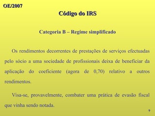 OE/2007
OE/2007
Código do IRS
Código do IRS
Categoria B – Regime simplificado
9
Os rendimentos decorrentes de prestações de serviços efectuadas
pelo sócio a uma sociedade de profissionais deixa de beneficiar da
aplicação do coeficiente (agora de 0,70) relativo a outros
rendimentos.
Visa-se, provavelmente, combater uma prática de evasão fiscal
que vinha sendo notada.
 