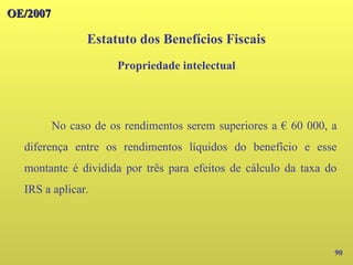 OE/2007
OE/2007
90
No caso de os rendimentos serem superiores a € 60 000, a
diferença entre os rendimentos líquidos do benefício e esse
montante é dividida por três para efeitos de cálculo da taxa do
IRS a aplicar.
Estatuto dos Benefícios Fiscais
Propriedade intelectual
 