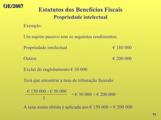 OE/2007
OE/2007
91
Exemplo:
Um sujeito passivo tem os seguintes rendimentos:
Propriedade intelectual € 180 000
Outros € 200 000
Exclui do englobamento € 30 000
Terá que encontrar a taxa de tributação fazendo
Estatutos dos Benefícios Fiscais
Propriedade intelectual
€ 150 000 - € 30 000
+ € 30 000 + € 200 000
3
A taxa assim obtida é aplicada aos € 150 000 + € 200 000
 
