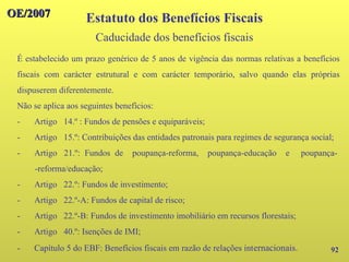 OE/2007
OE/2007
92
É estabelecido um prazo genérico de 5 anos de vigência das normas relativas a benefícios
fiscais com carácter estrutural e com carácter temporário, salvo quando elas próprias
dispuserem diferentemente.
Não se aplica aos seguintes benefícios:
- Artigo 14.º : Fundos de pensões e equiparáveis;
- Artigo 15.º: Contribuições das entidades patronais para regimes de segurança social;
- Artigo 21.º: Fundos de poupança-reforma, poupança-educação e poupança-
-reforma/educação;
- Artigo 22.º: Fundos de investimento;
- Artigo 22.º-A: Fundos de capital de risco;
- Artigo 22.º-B: Fundos de investimento imobiliário em recursos florestais;
- Artigo 40.º: Isenções de IMI;
- Capítulo 5 do EBF: Benefícios fiscais em razão de relações internacionais.
Estatuto dos Benefícios Fiscais
Caducidade dos benefícios fiscais
 