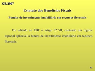 OE/2007
OE/2007
93
Foi aditado ao EBF o artigo 22.º-B, contendo um regime
especial aplicável a fundos de investimento imobiliário em recursos
florestais.
Estatuto dos Benefícios Fiscais
Fundos de investimento imobiliário em recursos florestais
 