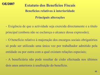 95
- Exigência de que a actividade seja exercida directamente e a título
principal (embora não se esclareça o alcance dessa expressão);
- O benefício relativo à majoração dos encargos sociais obrigatórios
só pode ser utilizado uma única vez por trabalhador admitido pela
entidade ou por outra com a qual existam relações especiais;
- A beneficiária não pode resultar de cisão efectuada nos últimos
dois anos anteriores à usufruição do benefício.
OE/2007
OE/2007
Estatuto dos Benefícios Fiscais
Principais alterações
Benefícios relativos à interioridade
 