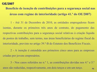 96
1 - Até 31 de Dezembro de 2010, as entidades empregadoras ficam
isentas, durante os primeiros três anos de contrato, do pagamento das
respectivas contribuições para a segurança social relativas à criação líquida
de postos de trabalho, sem termo, nas áreas beneficiárias do regime fiscal da
interioridade, previsto no artigo 39.º-B do Estatuto dos Benefícios Fiscais.
2 - A isenção é estendida aos primeiros cinco anos para as empresas
criadas por jovens empresários.
3 - Nos casos referidos no n.º 1, as contribuições devidas nos 4.º e 5.º
anos são reduzidas, respectivamente, em dois terços e em um terço.
Benefício de isenção de contribuições para a segurança social nas
áreas com regime de interioridade (artigo 41.º do OE/2007)
OE/2007
OE/2007
 