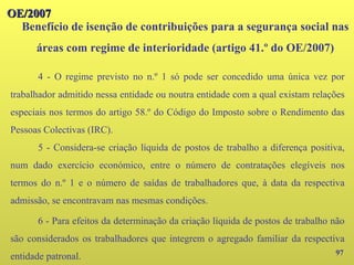 97
OE/2007
OE/2007
Benefício de isenção de contribuições para a segurança social nas
áreas com regime de interioridade (artigo 41.º do OE/2007)
4 - O regime previsto no n.º 1 só pode ser concedido uma única vez por
trabalhador admitido nessa entidade ou noutra entidade com a qual existam relações
especiais nos termos do artigo 58.º do Código do Imposto sobre o Rendimento das
Pessoas Colectivas (IRC).
5 - Considera-se criação líquida de postos de trabalho a diferença positiva,
num dado exercício económico, entre o número de contratações elegíveis nos
termos do n.º 1 e o número de saídas de trabalhadores que, à data da respectiva
admissão, se encontravam nas mesmas condições.
6 - Para efeitos da determinação da criação líquida de postos de trabalho não
são considerados os trabalhadores que integrem o agregado familiar da respectiva
entidade patronal.
 