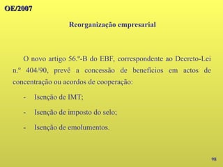 98
O novo artigo 56.º-B do EBF, correspondente ao Decreto-Lei
n.º 404/90, prevê a concessão de benefícios em actos de
concentração ou acordos de cooperação:
- Isenção de IMT;
- Isenção de imposto do selo;
- Isenção de emolumentos.
OE/2007
OE/2007
Reorganização empresarial
 