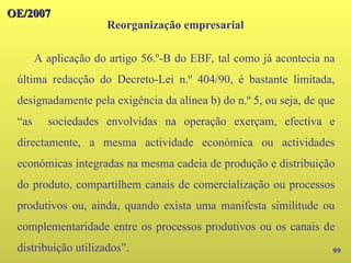 99
A aplicação do artigo 56.º-B do EBF, tal como já acontecia na
última redacção do Decreto-Lei n.º 404/90, é bastante limitada,
designadamente pela exigência da alínea b) do n.º 5, ou seja, de que
“as sociedades envolvidas na operação exerçam, efectiva e
directamente, a mesma actividade económica ou actividades
económicas integradas na mesma cadeia de produção e distribuição
do produto, compartilhem canais de comercialização ou processos
produtivos ou, ainda, quando exista uma manifesta similitude ou
complementaridade entre os processos produtivos ou os canais de
distribuição utilizados”.
OE/2007
OE/2007
Reorganização empresarial
 