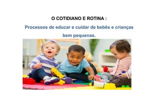 O COTIDIANO E ROTINA :
Processos de educar e cuidar de bebês e crianças
bem pequenas.
 