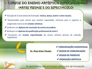    Duração de 3 anos (áreas de formação:  música, dança, teatro e artes visuais ).    Vocacionados para alunos que revelam capacidade, interesse para o ingresso e progressão numa via de  estudos artísticos .    Conferem um  diploma de conclusão do ensino secundário  .    Atribuem um  diploma de   qualificação profissional de nível 3 .    Funcionam em  escolas especializadas  de ensino artístico (provas de selecção específicas) . 4.  CURSOS DO ENSINO ARTÍSTICO ESPECIALIZADO (ARTES VISUAIS E DO ESPECTÁCULO) À descoberta dos principais percursos de formação….      COMUNICAÇÃO AUDIOVISUAL Ex. Área Artes Visuais:     DESIGN DE COMUNICAÇÃO        DESIGN DE PRODUTO      PRODUÇÃO ARTÍSTICA 