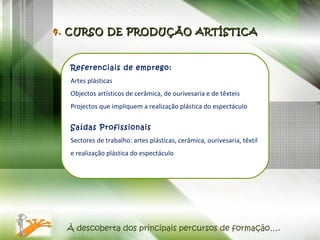À descoberta dos principais percursos de formação…. Referenciais de emprego: Artes plásticas Objectos artísticos de cerâmica, de ourivesaria e de têxteis Projectos que impliquem a realização plástica do espectáculo  Saídas Profissionais  Sectores de trabalho: artes plásticas, cerâmica, ourivesaria, têxtil e realização plástica do espectáculo 4.  CURSO DE PRODUÇÃO ARTÍSTICA 