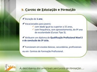    Duração de  1 ano .     Vocacionados para jovens:  com idade igual ou superior a 15 anos, com frequência, sem aproveitamento, do 9º ano de escolaridade (Cursos Tipo 3).    Atribuem um diploma de  Qualificação Profissional Nível 2 e de conclusão do 3º ciclo.     Funcionam em escolas básicas, secundárias, profissionais ou em  Centros de Formação Profissional. 7.  Cursos de Educação e Formação À descoberta dos principais percursos de formação…. 