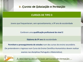 7.  Cursos de Educação e Formação À descoberta dos principais percursos de formação…. CURSOS DE TIPO 3 Jovens que frequentaram, sem aproveitamento, o 9º ano de escolaridade Conferem uma  qualificação profissional de nível 2 Diploma de 9º ano  de escolaridade Permitem o prosseguimento de estudos  num dos cursos do ensino secundário. (Se pretenderem o ingresso num Curso do Ensino Científico-Humanístico devem realizar exames nas disciplinas Português e Matemática). 