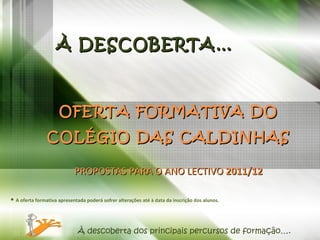 À DESCOBERTA… OFERTA FORMATIVA DO COLÉGIO DAS CALDINHAS PROPOSTAS PARA O ANO LECTIVO  2011/12 *   A oferta formativa apresentada poderá sofrer alterações até à data da inscrição dos alunos. À descoberta dos principais percursos de formação…. 