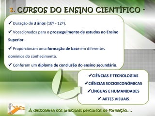 1 .  CURSOS DO ENSINO CIENTÍFICO - HUMANÍSTICO    Duração de  3 anos  (10º - 12º).    Vocacionados para o  prosseguimento de estudos no Ensino Superior .    Proporcionam uma  formação de base  em diferentes domínios do conhecimento.    Conferem um  diploma de conclusão do ensino secundário . À descoberta dos principais percursos de formação….  CIÊNCIAS E TECNOLOGIAS  CIÊNCIAS SOCIOECONÓMICAS  LÍNGUAS E HUMANIDADES    ARTES VISUAIS 