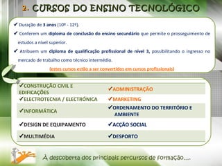 2.  CURSOS DO ENSINO TECNOLÓGICO    Duração de  3 anos  (10º - 12º).    Conferem um  diploma de conclusão do ensino secundário  que permite o prosseguimento de estudos a nível superior.    Atribuem um  diploma de qualificação profissional de nível 3,  possibilitando o ingresso no mercado de trabalho como técnico intermédio. ( estes cursos estão a ser convertidos em cursos profissionais ) À descoberta dos principais percursos de formação….  CONSTRUÇÃO CIVIL E EDIFICAÇÕES  ADMINISTRAÇÃO  ELECTROTECNIA / ELECTRÓNICA  MARKETING  INFORMÁTICA  ORDENAMENTO DO TERRITÓRIO E AMBIENTE  DESIGN DE EQUIPAMENTO  ACÇÃO SOCIAL  MULTIMÉDIA  DESPORTO 