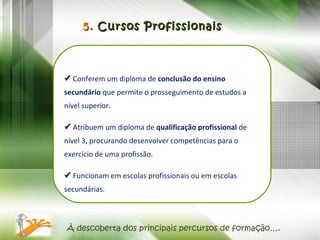 À descoberta dos principais percursos de formação….    Conferem um diploma de  conclusão do ensino secundário  que permite o prosseguimento de estudos a nível superior.    Atribuem um diploma de  qualificação profissional  de nível 3, procurando desenvolver competências para o exercício de uma profissão.    Funcionam em escolas profissionais ou em escolas secundárias. 5.  Cursos Profissionais 