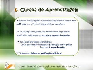    Vocacionados para jovens com idades compreendidas entre os  15 e os 25 anos , com   o 9º ano de escolaridade ou equivalente.    Visam preparar os jovens para o desempenho de profissões qualificadas, facilitando a sua  entrada no mercado de trabalho .     Funcionam em regime de alternância:  Centro de Formação Profissional    formação teórico-prática Empresa    formação prática    Atribuem um  diploma de qualificação profissional 6.  Cursos de Aprendizagem À descoberta dos principais percursos de formação…. 