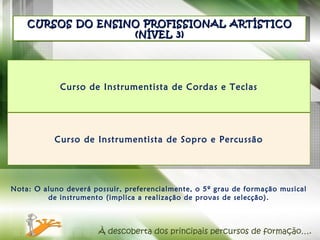 Nota: O aluno deverá possuir, preferencialmente, o 5º grau de formação musical de instrumento (implica a realização de provas de selecção). CURSOS DO ENSINO PROFISSIONAL ARTÍSTICO (NÍVEL 3) À descoberta dos principais percursos de formação…. Curso de Instrumentista de Cordas e Teclas Curso de Instrumentista de Sopro e Percussão 