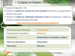 2. CURSOS DO ENSINO TECNOLÓGICO

 Duração de 3 anos (10º - 12º).
 Conferem um diploma de conclusão do ensino secundário que permite o prosseguimento de
  estudos a nível superior.
 Atribuem um diploma de qualificação profissional de nível 3, possibilitando o ingresso no
  mercado de trabalho como técnico intermédio.
                  (estes cursos estão a ser convertidos em cursos profissionais)



  CONSTRUÇÃO CIVIL E EDIFICAÇÕES              ADMINISTRAÇÃO
  ELECTROTECNIA / ELECTRÓNICA                 MARKETING

  INFORMÁTICA                                 ORDENAMENTO DO TERRITÓRIO E AMBIENTE

  DESIGN DE EQUIPAMENTO                       ACÇÃO SOCIAL

  MULTIMÉDIA                                  DESPORTO


              À descoberta dos principais percursos de formação….
 