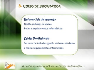 3. CURSO DE INFORMÁTICA


  Referenciais de emprego:
  Gestão de bases de dados
  Redes e equipamentos informáticos


  Saídas Profissionais
  Sectores de trabalho: gestão de bases de dados
  e redes e equipamentos informáticos




 À descoberta dos principais percursos de formação….
 