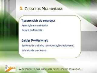5. CURSO DE MULTIMÉDIA

  Referenciais de emprego:
  Animação e multimédia
  Design multimédia


  Saídas Profissionais
  Sectores de trabalho : comunicação audiovisual,
  publicidade ou cinema




À descoberta dos principais percursos de formação….
 