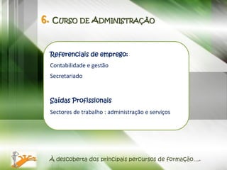 6. CURSO DE ADMINISTRAÇÃO


 Referenciais de emprego:
 Contabilidade e gestão
 Secretariado


 Saídas Profissionais
 Sectores de trabalho : administração e serviços




 À descoberta dos principais percursos de formação….
 