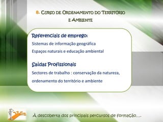 8. CURSO DE ORDENAMENTO DO TERRITÓRIO
                   E   AMBIENTE


Referenciais de emprego:
Sistemas de informação geográfica
Espaços naturais e educação ambiental

Saídas Profissionais
Sectores de trabalho : conservação da natureza,
ordenamento do território e ambiente




À descoberta dos principais percursos de formação….
 