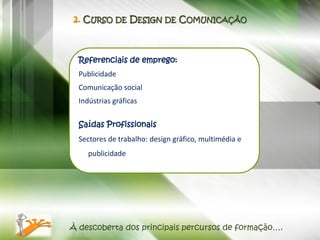 2. CURSO DE DESIGN DE COMUNICAÇÃO



  Referenciais de emprego:
  Publicidade
  Comunicação social
  Indústrias gráficas

  Saídas Profissionais
  Sectores de trabalho: design gráfico, multimédia e
     publicidade




À descoberta dos principais percursos de formação….
 