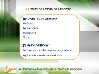 3. CURSO DE DESIGN DE PRODUTO


   Referenciais de emprego:
   Cerâmica
   Equipamento
   Ourivesaria
   Têxteis

   Saídas Profissionais
   Sectores de trabalho: arquitectura, cerâmica,
   equipamento, ourivesaria e têxteis




À descoberta dos principais percursos de formação….
 