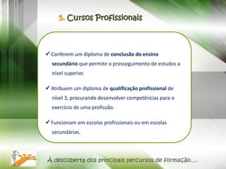 5. Cursos Profissionais



 Conferem um diploma de conclusão do ensino
  secundário que permite o prosseguimento de estudos a
  nível superior.

 Atribuem um diploma de qualificação profissional de
  nível 3, procurando desenvolver competências para o
  exercício de uma profissão.

 Funcionam em escolas profissionais ou em escolas
  secundárias.




À descoberta dos principais percursos de formação….
 