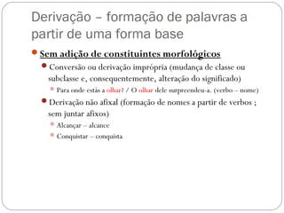 Derivação – formação de palavras a
partir de uma forma base
Sem adição de constituintes morfológicos
Conversão ou derivação imprópria (mudança de classe ou
subclasse e, consequentemente, alteração do significado)
Para onde estás a olhar? / O olhar dele surpreendeu-a. (verbo – nome)
Derivação não afixal (formação de nomes a partir de verbos ;
sem juntar afixos)
Alcançar – alcance
Conquistar – conquista
 