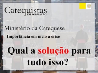 Catequistas
EM FORMAÇÃO
Ministério da Catequese
Importância em meio a crise
Qual a solução para
tudo isso?
 