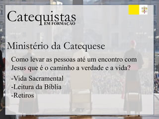 Catequistas
EM FORMAÇÃO
Ministério da Catequese
Como levar as pessoas até um encontro com
Jesus que é o caminho a verdade e a vida?
-Vida Sacramental
-Leitura da Bíblia
-Retiros
 