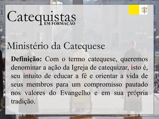 Catequistas
EM FORMAÇÃO
Ministério da Catequese
Definição: Com o termo catequese, queremos
denominar a ação da Igreja de catequizar, isto é,
seu intuito de educar a fé e orientar a vida de
seus membros para um compromisso pautado
nos valores do Evangelho e em sua própria
tradição.
 