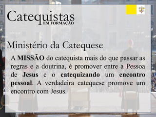 Catequistas
EM FORMAÇÃO
Ministério da Catequese
A MISSÃO do catequista mais do que passar as
regras e a doutrina, é promover entre a Pessoa
de Jesus e o catequizando um encontro
pessoal. A verdadeira catequese promove um
encontro com Jesus.
 
