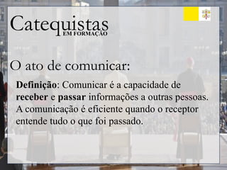 Catequistas
EM FORMAÇÃO
O ato de comunicar:
Definição: Comunicar é a capacidade de
receber e passar informações a outras pessoas.
A comunicação é eficiente quando o receptor
entende tudo o que foi passado.
 
