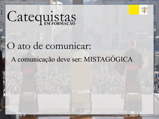 Catequistas
EM FORMAÇÃO
O ato de comunicar:
A comunicação deve ser: MISTAGÓGICA
 