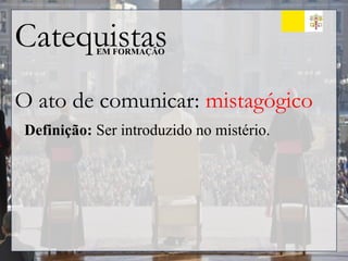 Catequistas
EM FORMAÇÃO
O ato de comunicar: mistagógico
Definição: Ser introduzido no mistério.
 