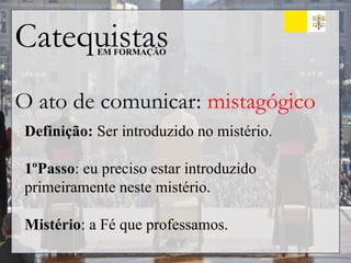 Catequistas
EM FORMAÇÃO
O ato de comunicar: mistagógico
Definição: Ser introduzido no mistério.
1ºPasso: eu preciso estar introduzido
primeiramente neste mistério.
Mistério: a Fé que professamos.
 