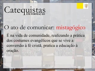 Catequistas
EM FORMAÇÃO
O ato de comunicar: mistagógico
É na vida de comunidade, realizando a prática
dos costumes evangélicos que se vive a
conversão à fé cristã, pratica a educação à
oração.
 